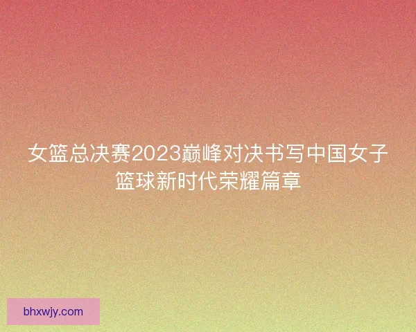 女篮总决赛2023巅峰对决书写中国女子篮球新时代荣耀篇章