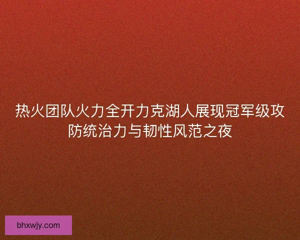 热火团队火力全开力克湖人展现冠军级攻防统治力与韧性风范之夜