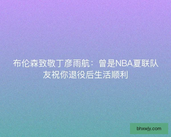 布伦森致敬丁彦雨航：曾是NBA夏联队友祝你退役后生活顺利